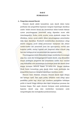 3
BAB II
PEMBAHASAN
A. Pengertian otonomi Daerah
Otonomi daerah adalah kemandirian suatu daerah dalam kaitan
pembuatan dan pengambilan keputusan mengenai kepentingan daerahnya
sendiri. Istilah otonomi daerah dan desentralisasi dalam konteks bahasan
system penyelenggaraan pemerintah sering digunakan secara aduk
(interchangeably). Kedua istilah tersebut secara akademik campur bisa
dibedakan, namun secara praktis dalam penyalenggaraan pemerintahan
tidak dapat dipisahkan. Rondinelli mendefinisikan desentralisasi sebagi
transfer tanggung jawab dalam perencanaan manajemen dan alokasi
sumber-sumber dari pemerintah pusat dan agen-agennya, otoritas atau
korporasi publik, otoritas regional atau fungsional dalam wilayah yang
luas atau lembaga privat non pemerintah dan organisasi nirlaba .
Penyelenggaraan otoda dilaksanakan dengan memberikan kewenangan
yang luas, nyata dan bertanggungjawab kepada daerah, yang diwujudkan
dengan pembagian pengaturan dan pemanfaatan sumber daya nasional
yang berkeadilan serta pertimbangan kewenangan pusat dan daerah sesuai
dengan ketetapan MPR-RI Nomor XV/MPR/1998. Dengan demikian
Otoda berarti kemandirian suatu daerah dalam kaitan pembuatan dan
pengambilan keputusan mengenai kepentingan daerahnya sendiri.
Menurut Amin Abdullah, kebijakan Otonomi daerah dapat ditinjau
dari berbagai aspek. Dari aspek politik, kebijakan otoda sebagi upaya
pendidikan politik bagi rakyat agar membawa peningkatan kehidupan
politik di daerah hingga akhirnya akan dapat memperkuat persatuan dan
kesatuan bangsa. Dari aspek ekonomi bertujuan untuk pemberdayaan
kapasitas daerah yang akan memberikan kesempatan untuk
mengembangkan dan meningkatkan perekonomiannya.
 