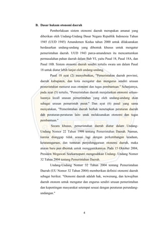 4
B. Dasar hukum otonomi daerah
Pemberlakuan sistem otonomi daerah merupakan amanat yang
diberikan oleh Undang-Undang Dasar Negara Republik Indonesia Tahun
1945 (UUD 1945) Amandemen Kedua tahun 2000 untuk dilaksanakan
berdasarkan undang-undang yang dibentuk khusus untuk mengatur
pemerintahan daerah. UUD 1943 parca-amandenen itu mencantumkan
permasalahan pahan daerah dalam Bab VI, yaitu Pasal 18, Pasal 18A, dan
Pasal 18B. Sistem otonomi daerah sendiri tertulis swara um dalam Pasal
18 untuk diatur lebih lanjut oleh undang-undang.
Pasal 18 ayat (2) menyebutkan, "Pemerintahan daerah provinsi,
daerah kabupaten, dan kota mengatur dan mengurus sendiri urusan
pemerintahan menurut asas otonomi dan tugas pembantuan." Selanjutnya,
pada ayat (5) tertulis, "Pemerintahan daerah menjalankan otonomi seluas-
luasnya lecall unasan pemerintahan yang oleh undang-undang ekan
sebagai urusan pemerintah pusat." Dan ayat (6) pasal yang sama
menyatakan, "Pemerintahan daerah berhak nenetapkan peraturan daerah
dah peraturan-peraturan lain- unak melaksanakan otonomi dan tugas
pembantuan."
Secara khusus, pemerintahan daerah diatur dalam Undang-
Undang Nomor 22 Tahun 1999 tentang Pemerintahan Daerah. Namun,
karena dianggap tidak sesuai lagi dengan perkembangan keadaan,
ketatanegaraan, dan tuntutan penyelenggaraan otonomi daerah, maka
aturan baru pun dbentuk untuk menggantikannya. Pada 15 Oktober 2004,
Presiden Megawati Soekarnoputri mengesahkan Undang- Undang Nomor
32 Tahun 2004 tentang Pemerintahan Daerah.
Undang-Undang Nomor 32 Tahun 2004 tentang Pemerintahan
Daerah (UU Nomor 32 Tahun 2004) memberikan definisi otonomi daerah
sebagai berikut. "Otonomi daerah adalah hak, wewenang, dan kewajiban
daerah otonom untuk mengatur dan engurus sendiri urusan pemerintahan
dan kepentingan masyarakat setempat sesuai dengan peraturan perundang-
undangan."
 