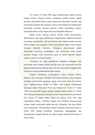 5
UU Nomor 32 Tahun 2004 juga mendefinisikan daerah otonom
sebagai berikut. "Daerah otonom, selanjutnya disebut daerah, adalah
kesatuan masyarakat hukum yang mempunyai batas-batas wilayah yang
berwenang mengatur dan mengurus urusan pemerintahan dan kepentingan
masyarakat setempat menurut prakarsa sendiri berdasarkan aspirasi
masyarakat dalam sistem Negara Kesatuan Republik Indonesia."
Dalam sistem otonomi daerah, dikenal istilah desentralisasi,
dekonsentrasi, dan tugas pembantuan. Desentralisasi adalah penyerahan
wewenang pemerintahan oleh pemerintah pusat kepada daerah otonomi
untuk mengatur dan mengurus urusan pemerintahan dalam sistem Negara
Kesatuan Republik Indonesia, Sedangkan dekonsentrasi adalah
pelimpahan wewenang pemerintahan oleh pemerintah pusat kepada
gubernur sebagai wakil pemerintah pusat di daerah dan/atau kepada
instansi vertikal di wilayah tertentu.
Sementara itu, tugas pembantuan merupakan penugasan dari
pemerintah pusat kepada daerah dan/atau desa dari pemerintah provinsi
kepada kabupaten/kota dan/atau desa serta dari pemerintah kabupaten/kota
kepada desa untuk melaksanakan tugas tertentu.
Sebagai konsekuensi pemberlakuan sistem otonomi daerah.
dibentuk pula perangkat peraturan perundang-undangan yang mengatur
mengenai perimbangan keuangan antara pemerintah pusat dan daerah,
yaitu Undang-Undang Nomor 25 Tahun 1999 tentang Perimbangan
Keuangan antara Pemerintah Pusat dan Daerah (UU Nomor 25 Tahun
1999) yang kemudian diganti dengan Undang-Undang Nomor 33 Tahun
2004 tentang Perimbangan Keuangan antara Pemerintah Pusat dan Daerah
(UU Nomor 33 Tahun 2004). Selain itu, amanat UUD 1945 yang
menyebutkan bahwa, "Gubernur, Bupati, dan Walikota masing-masing
sebagai kepala pemerintah daerah provinsi, kabupaten, dan kota dipilih
secara demokratis" direalisasikan melalui Peraturan Pemerintah Nomor 6
Tahun 2005 tentang Pemilihan, Pengesahan, Pengangkatan, dan
Pemberhentian Kepala Daerah dan Wakil Kepala Daerah (PP Nomor 6
Tahun 2005).
 