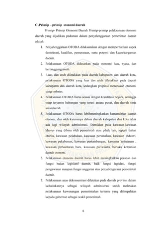 6
C .Prinsip – prinsip otonomi daerah
Prinsip- Prinsip Otonomi Daerah Prinsip-prinsip pelaksanaan otonomi
daerah yang dijadikan pedoman dalam penyelenggaraan pemerintah daerah
adalah:
1. Penyelenggaraan OTODA dilaksanakan dengan memperhatikan aspek
demokrasi, keadilan, pemerataan, serta potensi dan keanekargaman
daerah.
2. Pelaksanaan OTODA didasarkan pada otonomi luas, nyata, dan
bertanggungjawab.
3. Luas dan utuh diletakkan pada daerah kabupaten dan daerah kota,
pelaksanaan OTODA yang luas dan utuh diletakkan pada daerah
kabupaten dan daerah kota, sedangkan propinsi merupakan otonomi
yang terbatas.
4. Pelaksanaan OTODA harus sesuai dengan konstitusi negara, sehingga
tetap terjamin hubungan yang serasi antara pusat, dan daerah serta
antardaerah.
5. Pelaksanaan OTODA harus lebihmeningkatkan kemandirian daerah
otonom, dan oleh karenanya dalam daerah kabupaten dan kota tidak
ada lagi wilayah administrasi. Demikian pula kawasan-kawasan
khusus yang dibina oleh pemerintah atau pihak lain, seperti bahan
otorita, kawasan pelabuhan, kawasan perumahan, kawasan industri,
kawasan pekebunan, kawasan pertambangan, kawasan kehutanan ,
kawasan perkantoran baru, kawasan pariwisata, berlaku ketentuan
daerah otonom.
6. Pelaksanaan otonomi daerah harus lebih meningkatkan peranan dan
fungsi badan legislatif daerah, baik fungsi legislasi, fungsi
pengawasan maupun fungsi anggaran atas penyelengaraan pemerintah
daerah.
7. Pelaksanaan azas dekonsentrasi diletakan pada daerah provinsi dalam
kedudukannya sebagai wilayah administrasi untuk meletakan
pelaksanaan kewenangan pemerintahan tertentu yang dilimpahkan
kepada gubernur sebagai wakil pemerintah.
 