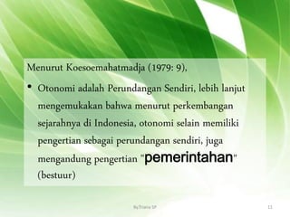 Menurut Koesoemahatmadja (1979: 9),
• Otonomi adalah Perundangan Sendiri, lebih lanjut
mengemukakan bahwa menurut perkembangan
sejarahnya di Indonesia, otonomi selain memiliki
pengertian sebagai perundangan sendiri, juga
mengandung pengertian "pemerintahan"
(bestuur)
By.Triana SP 11
 