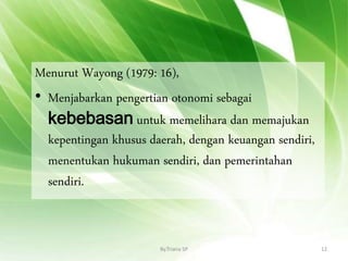 Menurut Wayong (1979: 16),
• Menjabarkan pengertian otonomi sebagai
kebebasan untuk memelihara dan memajukan
kepentingan khusus daerah, dengan keuangan sendiri,
menentukan hukuman sendiri, dan pemerintahan
sendiri.
By.Triana SP 12
 