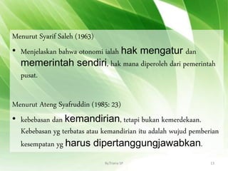 Menurut Syarif Saleh (1963)
• Menjelaskan bahwa otonomi ialah hak mengatur dan
memerintah sendiri, hak mana diperoleh dari pemerintah
pusat.
Menurut Ateng Syafruddin (1985: 23)
• kebebasan dan kemandirian, tetapi bukan kemerdekaan.
Kebebasan yg terbatas atau kemandirian itu adalah wujud pemberian
kesempatan yg harus dipertanggungjawabkan.
By.Triana SP 13
 
