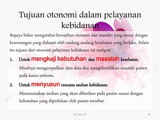 Tujuan otonomi dalam pelayanan
kebidanan
Supaya bidan mengetahui kewajiban otonomi dan mandiri yang sesuai dengan
kewenangan yang didasari oleh undang-undang kesehatan yang berlaku. Selain
itu tujuan dari otonomi pelayanan kebidanan ini meliputi :
1. Untuk mengkaji kebutuhan dan masalah kesehatan.
Misalnya mengumpulkan data-data dan mengidentifikasi masalah pasien
pada kasus tertentu.
2. Untuk menyusun rencana asuhan kebidanan.
Merencanakan asuhan yang akan diberikan pada pasien sesuai dengan
kebutuhan yang diperlukan oleh pasien tersebut.
By.Triana SP 14
 