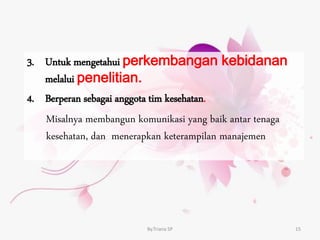 3. Untuk mengetahui perkembangan kebidanan
melalui penelitian.
4. Berperan sebagai anggota tim kesehatan.
Misalnya membangun komunikasi yang baik antar tenaga
kesehatan, dan menerapkan keterampilan manajemen
By.Triana SP 15
 