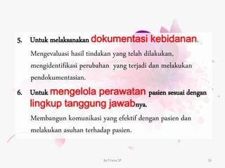 5. Untuk melaksanakan dokumentasi kebidanan.
Mengevaluasi hasil tindakan yang telah dilakukan,
mengidentifikasi perubahan yang terjadi dan melakukan
pendokumentasian.
6. Untuk mengelola perawatan pasien sesuai dengan
lingkup tanggung jawabnya.
Membangun komunikasi yang efektif dengan pasien dan
melakukan asuhan terhadap pasien.
By.Triana SP 16
 