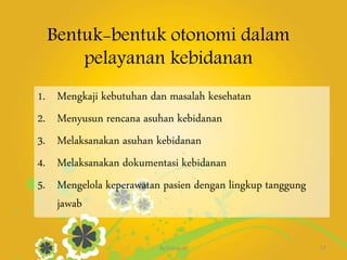 Bentuk-bentuk otonomi dalam
pelayanan kebidanan
1. Mengkaji kebutuhan dan masalah kesehatan
2. Menyusun rencana asuhan kebidanan
3. Melaksanakan asuhan kebidanan
4. Melaksanakan dokumentasi kebidanan
5. Mengelola keperawatan pasien dengan lingkup tanggung
jawab
By.Triana SP 17
 