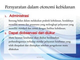 Persyaratan dalam otonomi kebidanan
1. Administrasi
Seorang bidan dalam melakukan praktek kebidanan, hendaknya
memiliki sarana dan prasarana yang melengkapi pelayanan yang
memiliki standard dan sesuai dengan fasilitas kebidanan.
2. Dapat diobservasi dan diukur
Mutu layanan kesehatan akan diukur berdasarkan
perbandingannya terhadap standar pelayanan kesehatan yang
telah disepakati dan ditetapkan sebelum pengukuran mutu
dilakukan
By.Triana SP 18
 