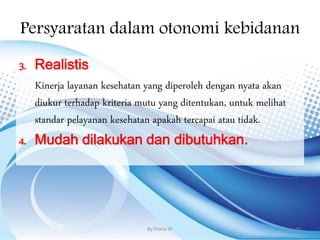 Persyaratan dalam otonomi kebidanan
3. Realistis
Kinerja layanan kesehatan yang diperoleh dengan nyata akan
diukur terhadap kriteria mutu yang ditentukan, untuk melihat
standar pelayanan kesehatan apakah tercapai atau tidak.
4. Mudah dilakukan dan dibutuhkan.
By.Triana SP 19
 