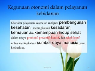 Kegunaan otonomi dalam pelayanan
kebidanan
Otonomi pelayanan kesehatan meliputi pembangunan
kesehatan, meningkatkan kesadaran,
kemauan dan kemampuan hidup sehat
dalam upaya promotif, preventif, kuratif, dan rehabilitatif
untuk meningkatkan sumber daya manusia yang
berkualitas.
By.Triana SP 21
 