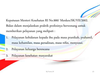Keputusan Menteri Kesehatan RI No.900/ Menkes/SK/VII/2002.
Bidan dalam menjalankan praktik profesinya berwenang untuk
memberikan pelayanan yang meliputi :
1. Pelayanan kebidanan kepada ibu pada masa pranikah, prahamil,
masa kehamilan, masa persalinan, masa nifas, menyusui.
2. Pelayanan keluarga berencana
3. Pelayanan kesehatan masyarakat
By.Triana SP 23
 