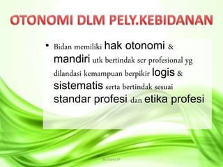 • Bidan memiliki hak otonomi &
mandiri utk bertindak scr profesional yg
dilandasi kemampuan berpikir logis &
sistematis serta bertindak sesuai
standar profesi dan etika profesi
By.Triana SP 4
 