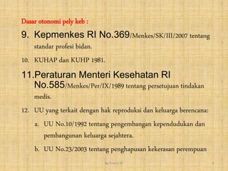 Dasar otonomi pely keb :
9. Kepmenkes RI No.369/Menkes/SK/III/2007 tentang
standar profesi bidan.
10. KUHAP dan KUHP 1981.
11.Peraturan Menteri Kesehatan RI
No.585/Menkes/Per/IX/1989 tentang persetujuan tindakan
medis.
12. UU yang terkait dengan hak reproduksi dan keluarga berencana:
a. UU No.10/1992 tentang pengembangan kependudukan dan
pembangunan keluarga sejahtera.
b. UU No.23/2003 tentang penghapusan kekerasan perempuan
By.Triana SP 6
 