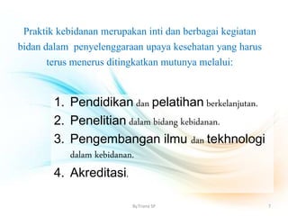 Praktik kebidanan merupakan inti dan berbagai kegiatan
bidan dalam penyelenggaraan upaya kesehatan yang harus
terus menerus ditingkatkan mutunya melalui:
1. Pendidikan dan pelatihan berkelanjutan.
2. Penelitian dalam bidang kebidanan.
3. Pengembangan ilmu dan tekhnologi
dalam kebidanan.
4. Akreditasi.
By.Triana SP 7
 