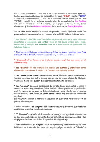 EOLO y sus compañeros, cada uno a su estilo, también le relataban leyendas,
hechos y antiguas costumbres de sus pueblos. (Es decir “FOLK” = gente / “LORE”
= sabiduría – conocimientos). Cada día le contaban tantas cosas que al final
TAETON decidió hacer un breve sumario sobre la personalidad de las familias
más características de duendes, trolls, ogros, gigantes, hadas, ninfas, seres
elementales y demás criaturas fantásticas de la tradición del Pueblo Kántabro.
Así de este modo, empezó a escribir un pequeño "diario", que más tarde fue
preservado por sus descendientes, y merced a lo cuál HOY todavía podemos saber:
* Las "Ninfas" y las "Nereidas" son bellas mujeres que viven en el agua. Son muy
seductoras y generosas. Las ninfas viven en las aguas dulces como lagos,
manantiales y arroyos. Las nereidas viven en el mar. Suelen ser guardianas de
fabulosos tesoros.
* El aire está poblado por unas criaturas gráciles y etéreas conocidas como "Las
Sílfides" y "Los Silfos". Tienen buen carácter y suelen hacer el bien.
* "Salamandras" se llaman a las criaturas, seres, o espíritus que moran en el
elemento fuego.
* Los "Silvanos" son las criaturas del bosque. Los duendes y gnomos son seres
elementales que viven en la tierra. Los "enanos" protegen sus tesoros.
* Las "Hadas" y los "Elfos" tienen alas que no son fáciles de ver de lo delicadas y
transparentes que son; podría decirse que son muy parecidas a las de las libélulas.
Viven en la tierra pero pueden desplazarse perfectamente por el aire.
* Las "Anjanas" son seres bondadosos. La mirada de sus ojos azules es dulce y
serena. Su voz es muy armoniosa. Sobre su túnica blanca portan una capa de color
azul. En invierno se protegen del frío cubriendo sus rubios cabellos con la capucha
del sus mantos; tiene forma de "gorro frigio" siendo muy similar a la "barretina
catalana".
Las ANJANAS ayudan a pastores y vaqueiros en cuestiones relacionadas con el
ganado o las cosechas.
* Por el contrario, "las Guajonas" son criaturas oscuras y siniestras que disfrutan
asustando a la gente y cometiendo maldades.
* "El Ojancano" es el señor de la montaña. Se asemeja a un gigante descomunal con
un solo ojo en el medio de la frente. Sus características son muy parecidas a las
del gigante Polifemo, uno de los cíclopes de la Mitología Griega.
* Como contraparte "El Musgoso" es un ser agradable y bonachón que ayuda a los
habitantes de la montaña. Les avisa de cualquier peligro por medio de "silbidos" o
1
 