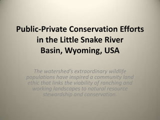 Public-Private Conservation Efforts
in the Little Snake River
Basin, Wyoming, USA
The watershed’s extraordinary wildlife
populations have inspired a community land
ethic that links the viability of ranching and
working landscapes to natural resource
stewardship and conservation.

 