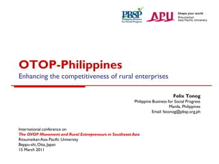 OTOP-Philippines
Enhancing the competitiveness of rural enterprises
Felix Tonog
Philippine Business for Social Progress
Manila, Philippines
Email: fatonog@pbsp.org.ph

International conference on
The OVOP Movement and Rural Entrepreneurs in Southeast Asia
Ritsumeikan Asia Pacific University
Beppu-shi, Oita, Japan
15 March 2011

 