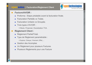 opensales ; Facturation/Règlement Client

   Facture/AVOIR :
       Proforma : Etape préalable avant la facturation finale.
       Facturation Partielle vs Totale.
       Facturation Unitaire vs Groupée.
       Trois types d’AVOIR :
          Stock, Financier, Exonération TVA.
   Règlement Client :
       Règlement Partiel/Total.
       Type de Règlement paramétrable :
          Espèce, Chèque, Virement, Effet,…
       Gestion des Acomptes
       Un Règlement pour plusieurs Factures
       Plusieurs Règlements pour une Facture
 