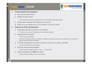opensales ; Achat
   Commande Fournisseur :
       Approvisionnement Stock.
       Gestion du Semi-Direct
           Commande Fournisseur spéciale pour des commandes Client spécifiques
       Achat local vs étranger (commande frs en devise).
       Alerte pour les articles avec un Prix d’Achat > au prix de Vente
   Calcul du Prix de Revient :
       Valorisation des bons de livraison fournisseur :
           Conforme au dossier Transitaire pour les articles importés
       Masque tarifaires adapté :
           Achat Local vs étranger
           Frais de Transport et Frais Transitaire ventilés par rapport au poids ou par rapport au prix d’achat en
          devise pour les achats à l’étranger.
       Contrôle automatique des valeurs saisies par rapport aux valeurs calculées :
           Droits de douane/Frais Transitaire/…
       Droits de douane paramétrables :
           Selon le pays d’origine (Europe, Chine,…) et par article.
       Calcul automatique du PMP par article :
           Après chaque validation du Prix de Revient.
 
