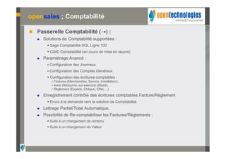 opensales ; Comptabilité

   Passerelle Comptabilité (++) :
       Solutions de Comptabilité supportées :
           Sage Comptabilité SQL Ligne 100
           CGID Comptabilité (en cours de mise en œuvre)
       Paramétrage Avancé :
           Configuration des Journaux.
           Configuration des Comptes Généraux.
           Configuration des écritures comptables :
            • Factures (Marchandise, Service, Installation),
            • Avoir (Ristourne, sur exercice clôturé),
            • Règlement (Espèce, Chèque, Effet,…)

       Enregistrement contrôlé des écritures comptables Facture/Règlement
           Envoi à la demande vers la solution de Comptabilité.
       Lettrage Partiel/Total Automatique.
       Possibilité de Re-comptabiliser les Factures/Règlements :
           Suite à un changement de contenu
           Suite à un changement de Valeur
 