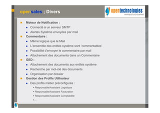 opensales ; Divers

   Moteur de Notification :
       Connecté à un serveur SMTP
     Alertes Système envoyées par mail
   Commentaire :
       Même logique que le Mail
       L’ensemble des entités système sont ‘commentables’
       Possibilité d’envoyer le commentaire par mail
     Attachement des documents dans un Commentaire
   GED :
       Attachement des documents aux entités système
       Recherche par mot-clé des documents
     Organisation par dossier
   Gestion des Profils Utilisateur
       Des profils métier préconfigurés :
           Responsable/Assistant Logistique
           Responsable/Assistant Facturation
           Responsable/Assistant Comptabilité
          …
 