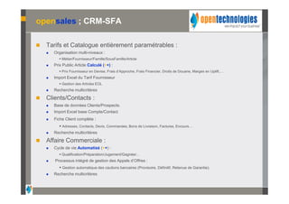 opensales ; CRM-SFA

   Tarifs et Catalogue entièrement paramétrables :
       Organisation multi-niveaux :
           Métier/Fournisseur/Famille/SousFamille/Article
       Prix Public Article Calculé (++) :
           Prix Fournisseur en Devise, Frais d’Approche, Frais Financier, Droits de Douane, Marges en Uplift,…
       Import Excel du Tarif Fournisseur
           Gestion des Articles EOL
       Recherche multicritères

   Clients/Contacts :
       Base de données Clients/Prospects.
       Import Excel base Compte/Contact
       Fiche Client complète :
           Adresses, Contacts, Devis, Commandes, Bons de Livraison, Factures, Encours…
       Recherche multicritères

   Affaire Commerciale :
       Cycle de vie Automatisé (++) :
           Qualification/Préparation/Jugement/Gagnée/…
       Processus intégré de gestion des Appels d’Offres :
           Gestion automatique des cautions bancaires (Provisoire, Définitif, Retenue de Garantie).
       Recherche multicritères
 