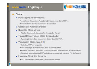 opensales ; Logistique

   Stock :
       Multi-Dépôts paramétrables :
          Avec/Sans Réservation, Avec/Sans Livraison, Avec /Sans PMP,…
          Transfert inter-dépôt avec workflow de validation
       Gestion des Articles Sérialisés
       Quantités Stock gérées :
          Réelle/ Réservée/ Indisponible/En Arrivage/En Transit

       Traçabilité Mouvement Stock (Entrée/Sortie)
          Type d’opération, Date Mouvement Stock, Quantité, PMP...

       Valorisation Stock Juste (++)
          Calcul du PMP en temps réel
         Prise en compte du Retour Stock dans le calcul du PMP
          Prise en compte du SemiDirect (Commande Client Spéciale) dans le calcul du PMP
          Recalcule automatique du PMP suite à une erreur dans le calcul du Prix de Revient
       Inventaire Stock à la demande
          En Quantité et en Valeur (PMP) pour une date donnée.
 