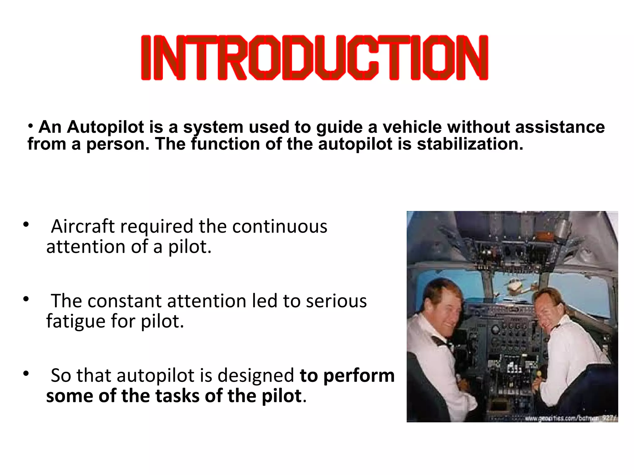 • Aircraft required the continuous
attention of a pilot.
• The constant attention led to serious
fatigue for pilot.
• So that autopilot is designed to perform
some of the tasks of the pilot.
• An Autopilot is a system used to guide a vehicle without assistance
from a person. The function of the autopilot is stabilization.
 