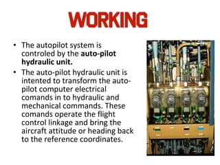 • The autopilot system is
controled by the auto-pilot
hydraulic unit.
• The auto-pilot hydraulic unit is
intented to transform the auto-
pilot computer electrical
comands in to hydraulic and
mechanical commands. These
comands operate the flight
control linkage and bring the
aircraft attitude or heading back
to the reference coordinates.
 