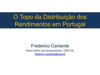 O Topo da Distribuição dos
Rendimentos em Portugal
Frederico Cantante
Observatório das Desigualdades, CIES-IUL
frederico.cantante@iscte.pt
 