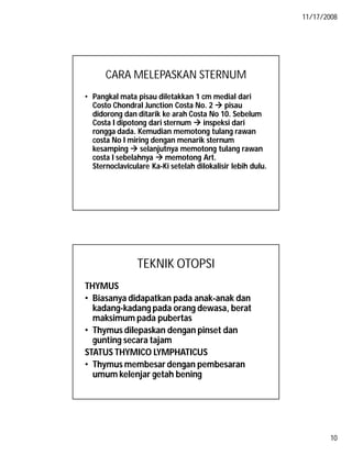 11/17/2008
10
CARA MELEPASKAN STERNUM
• Pangkal mata pisau diletakkan 1 cm medial dari
Costo Chondral Junction Costa No. 2  pisau
didorong dan ditarik ke arah Costa No 10. Sebelum
Costa I dipotong dari sternum  inspeksi dari
rongga dada. Kemudian memotong tulang rawan
costa No I miring dengan menarik sternum
kesamping  selanjutnya memotong tulang rawan
costa I sebelahnya  memotong Art.
Sternoclaviculare Ka-Ki setelah dilokalisir lebih dulu.
TEKNIK OTOPSI
THYMUS
• Biasanya didapatkan pada anak-anak dan
kadang-kadang pada orang dewasa, berat
maksimum pada pubertas
• Thymus dilepaskan dengan pinset dan
gunting secara tajam
STATUS THYMICO LYMPHATICUS
• Thymus membesar dengan pembesaran
umum kelenjar getah bening
 
