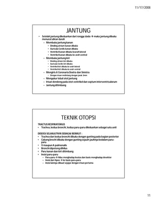 11/17/2008
11
JANTUNG
• Setelah jantungdikeluarkan dari rongga dada  maka jantungdibuka
menurut aliran darah
– Membuka jantungkanan
• Dinding atrium kanan dibuka
• Auricula Cordis kanan dibuka
• Ventrikelkanan dibuka kearahlateral
• Ventrikelkanan dibuka ke arah ventral
– Membuka jantungkiri
• Dinding atrium kiri dibuka
• Auricula Cordis kiri dibuka
• Ventrikel kiri dibuka ke arah lateral
• Ventrikel kiri dibuka ke arah ventral
– Mengiris A Coronaria Dextra dan Sinistra
• Dengan irisan melintang dengan jarak 3mm
– Mengukurtebal otot jantung
– Irisan dendeng pada otot ventrikel dan septum interventriculorum
– Jantungditimbang
TEKNIK OTOPSI
TRACTUS RESPIRATORIUS
• Trachea,kedua bronchi, kedua paru-paru dikeluarkan sebagai satu unit
DISEKSI SELANJUTNYA SEBAGAI BERIKUT :
• Tracheadan kedua bronchi dibuka dengan gunting pada bagian posterior
• Cabangbrochi dibuka dengan guntingsejauh-jauhnyakedalam paru-
paru
• V maupun A pulmonalis
• Bronchidipotongdihilus
• Paru kanan dan kiri ditimbang
• Insisi paru-paru
– Paru-paru hilus menghadap keatas dan basis menghadap desektor
– Insisi dari Apex  ke basis paru-paru
– Insisi lainnya dibuat sejajar dengan irisan pertama
 