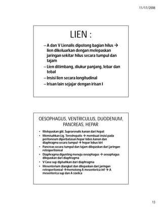 11/17/2008
13
LIEN :
–A dan V Lienalis dipotong bagian hilus 
lien dikeluarkan dengan melepaskan
jaringan sekitar hilus secara tumpul dan
tajam
–Lien ditimbang, diukur panjang, lebar dan
tebal
–Insisi lien secara longitudinal
–Irisan lain sejajar dengan irisan I
OESOPHAGUS, VENTRICULUS, DUODENUM,
PANCREAS, HEPAR
• Melepaskan gld. Suprarenalis kanan dari hepat
• Memisahkan Lig. Tereshepatis  membuat insisi pada
peritoneum diperbatasan hepar lobes kanan dan
diaphragma secara tumpul  hepar lobus kiri
• Pancreas secara tumpul dan tajam dilepaskan dari jaringan
retroperitoneal
• Diaphragma digunting menuju oesophagus  oesophagus
dilepaskan dari diaphragma
• V Cava sup dipisahkan dari diaphragma
• Mesenterium diangkat dan dilepaskan dari jaringan
retroperitoneal memotong A mesenterica inf  A
mesenterica sup dan A coelica
 