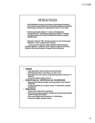 11/17/2008
14
VESICA FELEA
– Hati diletakkan dengan permukaan diaphragma kebawah,
permukaan bawah keatas dan kandung empedu ke desektor,
lambung dan duodenum dijauhkan ke arah V. Cava Sup
– Kandung empedu ditekan  ductus choledochus
mengembung  dindingnya digunting sedikit  dengan
ujung gunting lumen duct. Choledochus dibuka sampai
papilla vateri
– Spesimen diputar 180 °dengan duodenum dan lambung ke
desektor  duct. Hepatis ka-ki dibuka
Lumen ductus cysticus dapat diketahui bila kandung
empedu ditekan  sebelum duct. Cysticus dibuka, kandung
empedu dikosongi dengan menggunting dindingnya.
• HEPAR
– Hati dipisahkan dari duodenum dan lambung
– Ditimbang beratnya, dan diukur p,l dan t-nya
– Hati diiris menurut ukuran yang terpanjang dari lobus ka 
lobus ki.
– Irisan lain dibuat sejajar irisan I.
• OESOPHAGUS, VENTRICULUS, DUODENUM
– Oesophagus dibuka dengan gunting melalui post sampai
lambung
– Lambung dibuka di curvatura major  diteruskan sampai
duodenum
• PANCREAS
– Cauda pancreatis diiris melintang
– Ductus pancreaticus dibuka dengan gunting sampai papilla
vateri di caput pancreatis
– Pancreas dilepas dari duodenum  ditimbang
– Irisan lain sejajar dengan irisan I
 