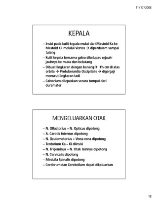 11/17/2008
18
KEPALA
– Insisi pada kulit kepala mulai dari Mastoid Ka ke
Mastoid Ki. melalui Vertex  diperdalam sampai
tulang
– Kulit kepala bersama galea dikelupas sejauh-
jauhnya ke muka dan belakang
– Dibuat lingkaran dengan benang 1½ cm di atas
orbita  Protuberantia Occipitalis  digergaji
menurut lingkaran tadi
– Calvarium dilepaskan secara tumpul dari
duramater
MENGELUARKAN OTAK
– N. Olfactorius + N. Opticus dipotong
– A. Carotis Internus dipotong
– N. Oculomotorius + Vena-vena dipotong
– Tentorium Ka – Ki diinsisi
– N. Trigeminus + N. Otak lainnya dipotong
– N. Cervicalis dipotong
– Medulla Spinalis dipotong
– Cerebrum dan Cerebellum dapat dikeluarkan
 