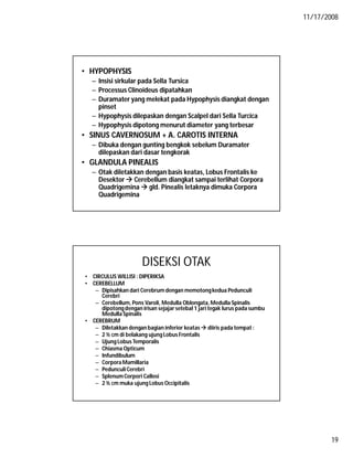 11/17/2008
19
• HYPOPHYSIS
– Insisi sirkular pada Sella Tursica
– Processus Clinoideus dipatahkan
– Duramater yang melekat pada Hypophysis diangkat dengan
pinset
– Hypophysis dilepaskan dengan Scalpel dari Sella Turcica
– Hypophysis dipotong menurut diameter yang terbesar
• SINUS CAVERNOSUM + A. CAROTIS INTERNA
– Dibuka dengan gunting bengkok sebelum Duramater
dilepaskan dari dasar tengkorak
• GLANDULA PINEALIS
– Otak diletakkan dengan basis keatas, Lobus Frontalis ke
Desektor  Cerebellum diangkat sampai terlihat Corpora
Quadrigemina  gld. Pinealis letaknya dimuka Corpora
Quadrigemina
DISEKSI OTAK
• CIRCULUS WILLISI : DIPERIKSA
• CEREBELLUM
– Dipisahkan dari Cerebrum dengan memotongkedua Pedunculi
Cerebri
– Cerebellum, Pons Varoli, Medulla Oblongata,Medulla Spinalis
dipotongdengan irisan sejajar setebal 1 jari tegak lurus pada sumbu
Medulla Spinalis
• CEREBRUM
– Diletakkan dengan bagian inferior keatas  diiris pada tempat :
– 2 ½ cm di belakang ujung Lobus Frontalis
– Ujung Lobus Temporalis
– Chiasma Opticum
– Infundibulum
– CorporaMamillaria
– PedunculiCerebri
– SplenumCorpori Callosi
– 2 ½ cm muka ujung Lobus Occipitalis
 
