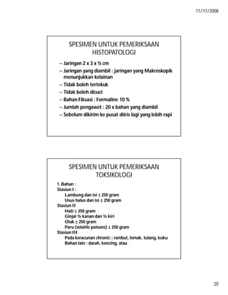 11/17/2008
20
SPESIMEN UNTUK PEMERIKSAAN
HISTOPATOLOGI
– Jaringan 2 x 3 x ½ cm
– Jaringan yang diambil : jaringan yang Makroskopik
menunjukkan kelainan
– Tidak boleh tertekuk
– Tidak boleh dicuci
– Bahan Fiksasi : Formaline 10 %
– Jumlah pengawet : 20 x bahan yang diambil
– Sebelum dikirim ke pusat diiris lagi yang lebih rapi
SPESIMEN UNTUK PEMERIKSAAN
TOKSIKOLOGI
1. Bahan :1. Bahan :
Stasiun I :Stasiun I :
Lambung dan isiLambung dan isi  250 gram250 gram
Usus halus dan isiUsus halus dan isi  250 gram250 gram
Stasiun IIStasiun II
HatiHati  250 gram250 gram
Ginjal ½ kanan dan ½ kiriGinjal ½ kanan dan ½ kiri
OtakOtak  250 gram250 gram
Paru (volatile poisons)Paru (volatile poisons)  250 gram250 gram
Stasiun IIIStasiun III
Pada keracunan chronic : rambut, lemak, tulang, kukuPada keracunan chronic : rambut, lemak, tulang, kuku
Bahan lain : darah, kencing, atauBahan lain : darah, kencing, atau
 