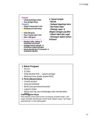 11/17/2008
21
Tempat I
• Lambung dengan isinya
• Usus dengan isinya
Tempat II
• Ginjal ½ kanan dan ½ kiri
• Kandung seni dan isinya
Tempat III
• Otak 500 gram
• Paru ½ kanan dan ½ kiri
• Hati  500 gram
Kadang-kadang tempat IV
• Rambut, kuku, tulang 
intoksikasi arsenicum
• Jaringan lemak subcutis 
intoksikasi organo phospat
• Darah diambil dari V Femoralis 
intoksikasi alkohol
2. Syarat tempat
- Bersih
- Sedapat-dapatnya baru
- Bermulut lebar
- Ditutup rapat 
dilapisi dengan paraffin
- Diberi label dan segel
- Disimpan dalam lemari
terkunci
3. Bahan Pengawet
• Dry ice
• Es batu
• Ethyl Alcohol 95% = volume jaringan
• Minuman keras (kadar alcohol 40%)
4. Perlu diikutsertakan
• Contoh alcohol
• Surat permohonan
• Berita acara peristiwa keracunan
• Laporan otopsi
• Berita acara ttg cara membungkus dan memateraikan
bahanPada Penggalian Mayat
Perlu diambil contoh tanah di atas, di samping, di bawah mayat / peti
mayat, kemudian diambil pula contoh tanah sedalam mayat / peti mayat
yang letaknya 5 m dari lubang galian
 