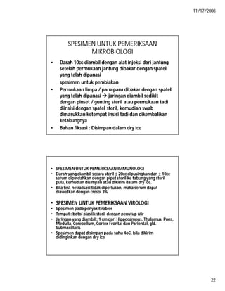 11/17/2008
22
SPESIMEN UNTUK PEMERIKSAAN
MIKROBIOLOGI
• Darah 10cc diambil dengan alat injeksi dari jantung
setelah permukaan jantung dibakar dengan spatel
yang telah dipanasi
spesimen untuk pembiakan
• Permukaan limpa / paru-paru dibakar dengan spatel
yang telah dipanasi  jaringan diambil sedikit
dengan pinset / gunting steril atau permukaan tadi
diinsisi dengan spatel steril, kemudian swab
dimasukkan ketempat insisi tadi dan dikembalikan
ketabungnya
• Bahan fiksasi : Disimpan dalam dry ice
• SPESIMEN UNTUK PEMERIKSAAN IMMUNOLOGI
• Darah yang diambil secara steril  20cc dipusingkan dan  10cc
serum dipindahkan dengan pipet steril ke tabung yang steril
pula, kemudian disimpan atau dikirim dalam dry ice.
• Bila test netralisasi tidak diperlukan, maka serum dapat
diawetkan dengan cresol 3%
• SPESIMEN UNTUK PEMERIKSAAN VIROLOGI
• Spesimen pada penyakit rabies
• Tempat : botol plastik steril dengan penutup ulir
• Jaringan yang diambil : 1 cm dari Hippocampus, Thalamus, Pons,
Medulla, Cerebellum, Cortex Frontal dan Pariental, gld.
Submaxillaris
• Spesimen dapat disimpan pada suhu 4oC, bila dikirim
didinginkan dengan dry ice
 