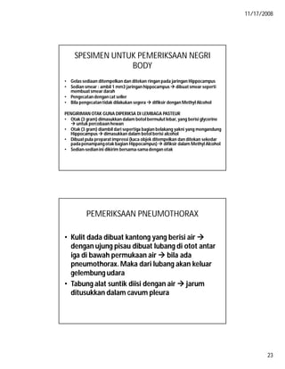 11/17/2008
23
SPESIMEN UNTUK PEMERIKSAAN NEGRI
BODY
• Gelas sediaan ditempelkan dan ditekan ringan pada jaringan Hippocampus
• Sedian smear : ambil 1 mm3 jaringan hippocampus dibuat smear seperti
membuat smear darah
• Pengecatan dengan cat seller
• Bila pengecatantidak dilakukan segera  difiksir dengan Methyl Alcohol
PENGIRIMAN OTAK GUNA DIPERIKSA DI LEMBAGA PASTEUR
• Otak (3 gram) dimasukkan dalam botol bermulut lebar, yang berisi glycerine
 untuk percobaan hewan
• Otak (3 gram) diambil dari sepertiga bagian belakang yakni yang mengandung
Hippocampus  dimasukkan dalam botol berisi alcohol
• Dibuat pula preparat impressi (kaca objek ditempelkan dan ditekan sekedar
padapenampangotak bagian Hippocampus)  difiksir dalam Methyl Alcohol
• Sedian-sedianini dikirim bersama-samadengan otak
PEMERIKSAAN PNEUMOTHORAX
• Kulit dada dibuat kantong yang berisi air 
dengan ujung pisau dibuat lubang di otot antar
iga di bawah permukaan air  bila ada
pneumothorax. Maka dari lubang akan keluar
gelembung udara
• Tabung alat suntik diisi dengan air  jarum
ditusukkan dalam cavum pleura
 