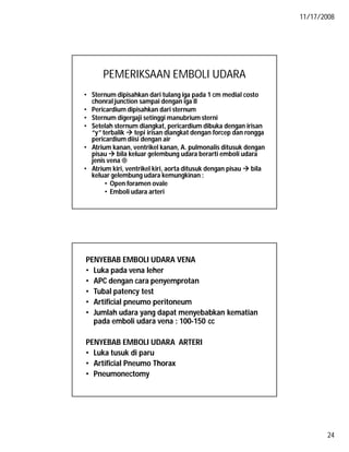 11/17/2008
24
PEMERIKSAAN EMBOLI UDARA
• Sternum dipisahkan dari tulang iga pada 1 cm medial costo
chonral junction sampai dengan iga II
• Pericardium dipisahkan dari sternum
• Sternum digergaji setinggi manubrium sterni
• Setelah sternum diangkat, pericardium dibuka dengan irisan
“y” terbalik  tepi irisan diangkat dengan forcep dan rongga
pericardium diisi dengan air
• Atrium kanan, ventrikel kanan, A. pulmonalis ditusuk dengan
pisau  bila keluar gelembung udara berarti emboli udara
jenis vena 
• Atrium kiri, ventrikel kiri, aorta ditusuk dengan pisau  bila
keluar gelembung udara kemungkinan :
• Open foramen ovale
• Emboli udara arteri
PENYEBAB EMBOLI UDARA VENA
• Luka pada vena leher
• APC dengan cara penyemprotan
• Tubal patency test
• Artificial pneumo peritoneum
• Jumlah udara yang dapat menyebabkan kematian
pada emboli udara vena : 100-150 cc
PENYEBAB EMBOLI UDARA ARTERI
• Luka tusuk di paru
• Artificial Pneumo Thorax
• Pneumonectomy
 