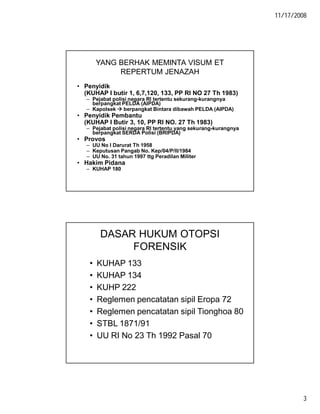 11/17/2008
3
YANG BERHAK MEMINTA VISUM ET
REPERTUM JENAZAH
• Penyidik
(KUHAP I butir 1, 6,7,120, 133, PP RI NO 27 Th 1983)
– Pejabat polisi negara RI tertentu sekurang-kurangnya
berpangkat PELDA (AIPDA)
– Kapolsek  berpangkat Bintara dibawah PELDA (AIPDA)
• Penyidik Pembantu
(KUHAP I Butir 3, 10, PP RI NO. 27 Th 1983)
– Pejabat polisi negara RI tertentu yang sekurang-kurangnya
berpangkat SERDA Polisi (BRIPDA)
• Provos
– UU No I Darurat Th 1958
– Keputusan Pangab No. Kep/04/P/II/1984
– UU No. 31 tahun 1997 ttg Peradilan Militer
• Hakim Pidana
– KUHAP 180
DASAR HUKUM OTOPSI
FORENSIK
• KUHAP 133
• KUHAP 134
• KUHP 222
• Reglemen pencatatan sipil Eropa 72
• Reglemen pencatatan sipil Tionghoa 80
• STBL 1871/91
• UU RI No 23 Th 1992 Pasal 70
 