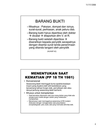 11/17/2008
4
BARANG BUKTI
–Misalnya : Pakaian, dompet dan isinya,
surat-surat, perhiasan, anak peluru dsb.
–Barang bukti harus diperiksa oleh dokter
 dicatat  dilaporkan dlm V. et R.
–Barang bukti setelah diperiksa 
diserahkan kepada penyidik secepatnya
dengan disertai surat tanda penerimaan
yang ditanda tangani oleh penyidik
(KUHAP 42)
MENENTUKAN SAAT
KEMATIAN (PP 18 TH 1981)
• Konvensional
Seseorang telah meninggal dunia apabila keadaan
insani yang diyakini oleh ahli kedokteran yang
berwenang bahwa fungsi otak, pernafasan dan atau
denyut jantung seseorang telah berhenti.
• Khusus untuk transplantasi
– Saat kematian ditentukan oleh dua orang dokter yang tidak ada
sangkut paut medik dengan dokter yang melakukan
transplantasi.
– Menentukan saat meninggalnya seseorang di RS modern
dilakukan dengan menggunakan alat yang disebut
encephalograaf, yaitu suatu alat yang mencatat aktivitas otak.
 