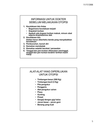 11/17/2008
5
INFORMASI UNTUK DOKTER
SEBELUM MELAKUKAN OTOPSI
1. Kecelakaan lalu lintas
• Bagaimana kecelakaan terjadi
• Siapakah korban
• Apakah ada dugaan korban mabuk, minum obat
sejenis Amphetamine dsb
2. Kecelakaan lain
Dokter harus diberitahu benda yang menyebabkan
kecelakaan
3. Pembunuhan, bunuh diri
4. Kematian memdadak
5. Kematian setelah berobat / perawatan
6. Tanggal dan jam korban ditemukan meninggal,
tanggal dan jam korban terakhir terlihat masih
hidup
ALAT-ALAT YANG DIPERLUKAN
UNTUK OTOPSI
• Timbangan besar (500 Kg)
• Timbangan kecil (3 Kg)
• Pita pengukur
• Penggaris
• Alat pengukur cairan
• Pisau
• Gunting
• Pinset
• Gergaji dengan gigi halus
• Jarum besar – jarum goni
• Benang yang kuat
 