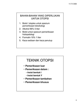 11/17/2008
6
BAHAN-BAHAN YANG DIPERLUKAN
UNTUK OTOPSI
1. Botol / stoples untuk spesium
pemeriksaan toksikologi
2. Alkohol 96% 5 liter
3. Botol untuk spesium pemeriksaan
histopatologi
4. Formalin 10% 1 liter
5. Kaca sediaan dan kaca penutup
TEKNIK OTOPSI
• Pemeriksaan luar
• Pemeriksaan dalam :
–Insisi bentuk I
–Insisi bentuk Y
• Pemeriksaan tambahan
• Pemeriksaan khusus
 
