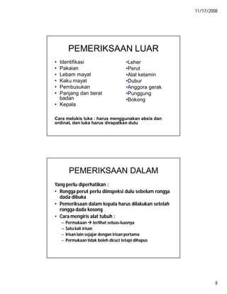 11/17/2008
8
PEMERIKSAAN LUAR
• Identifikasi
• Pakaian
• Lebam mayat
• Kaku mayat
• Pembusukan
• Panjang dan berat
badan
• Kepala
Cara melukis luka : harus menggunakan absis dan
ordinat, dan luka harus dirapatkan dulu
•Leher
•Perut
•Alat kelamin
•Dubur
•Anggora gerak
•Punggung
•Bokong
PEMERIKSAAN DALAM
Yang perlu diperhatikan :
• Rongga perut perlu diinspeksi dulu sebelum rongga
dada dibuka
• Pemeriksaan dalam kepala harus dilakukan setelah
rongga dada kosong
• Cara mengiris alat tubuh :
– Permukaan  terlihat seluas-luasnya
– Satu kali irisan
– Irisan lain sejajar dengan irisan pertama
– Permukaan tidak boleh dicuci tetapi dihapus
 