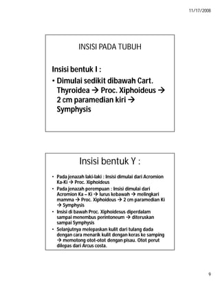 11/17/2008
9
INSISI PADA TUBUH
Insisi bentuk I :
• Dimulai sedikit dibawah Cart.
Thyroidea  Proc. Xiphoideus 
2 cm paramedian kiri 
Symphysis
Insisi bentuk Y :
• Pada jenazah laki-laki : Insisi dimulai dari Acromion
Ka-Ki  Proc. Xiphoideus
• Pada jenazah perempuan : Insisi dimulai dari
Acromion Ka – Ki  lurus kebawah  melingkari
mamma  Proc. Xiphoideus  2 cm paramedian Ki
 Symphysis
• Insisi di bawah Proc. Xiphoidesus diperdalam
sampai menembus perintoneum  diteruskan
sampai Symphysis
• Selanjutnya melepaskan kulit dari tulang dada
dengan cara menarik kulit dengan keras ke samping
 memotong otot-otot dengan pisau. Otot perut
dilepas dari Arcus costa.
 