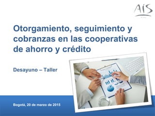 Otorgamiento, seguimiento y
cobranzas en las cooperativas
de ahorro y crédito
Desayuno – Taller
Bogotá, 20 de marzo de 2015
 
