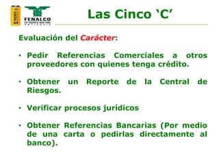 Evaluación del Carácter:
• Pedir Referencias Comerciales a otros
proveedores con quienes tenga crédito.
• Obtener un Reporte de la Central de
Riesgos.
• Verificar procesos jurídicos
• Obtener Referencias Bancarias (Por medio
de una carta o pedirlas directamente al
banco).
Las Cinco ‘C’
 