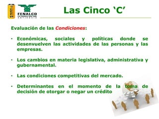 Evaluación de las Condiciones:
• Económicas, sociales y políticas donde se
desenvuelven las actividades de las personas y las
empresas.
• Los cambios en materia legislativa, administrativa y
gubernamental.
• Las condiciones competitivas del mercado.
• Determinantes en el momento de la toma de
decisión de otorgar o negar un crédito
Las Cinco ‘C’
 